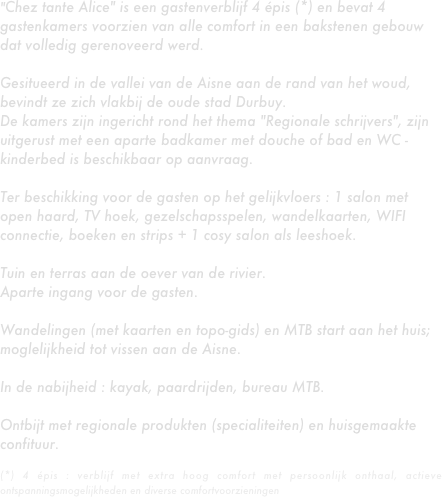 "Chez tante Alice" is een gastenverblijf 4 épis (*) en bevat 4 gastenkamers voorzien van alle comfort in een bakstenen gebouw dat volledig gerenoveerd werd.
 
Gesitueerd in de vallei van de Aisne aan de rand van het woud, bevindt ze zich vlakbij de oude stad Durbuy.
De kamers zijn ingericht rond het thema "Regionale schrijvers", zijn uitgerust met een aparte badkamer met douche of bad en WC - kinderbed is beschikbaar op aanvraag.
 
Ter beschikking voor de gasten op het gelijkvloers : 1 salon met open haard, TV hoek, gezelschapsspelen, wandelkaarten, WIFI connectie, boeken en strips + 1 cosy salon als leeshoek.
 
Tuin en terras aan de oever van de rivier.
Aparte ingang voor de gasten.
 
Wandelingen (met kaarten en topo-gids) en MTB start aan het huis; moglelijkheid tot vissen aan de Aisne.
 
In de nabijheid : kayak, paardrijden, bureau MTB.
 
Ontbijt met regionale produkten (specialiteiten) en huisgemaakte confituur.

(*) 4 épis : verblijf met extra hoog comfort met persoonlijk onthaal, actieve ontspanningsmogelijkheden en diverse comfortvoorzieningen
