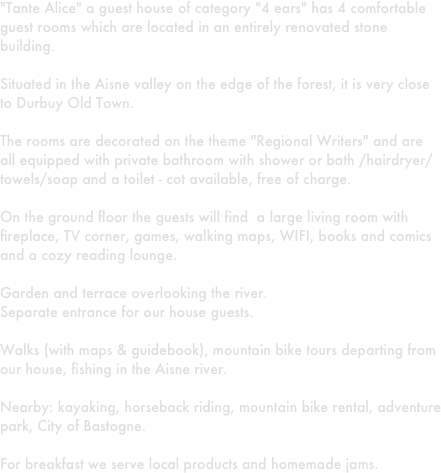 "Tante Alice" a guest house of category "4 ears" has 4 comfortable guest rooms which are located in an entirely renovated stone building.

Situated in the Aisne valley on the edge of the forest, it is very close to Durbuy Old Town.

The rooms are decorated on the theme "Regional Writers" and are all equipped with private bathroom with shower or bath /hairdryer/towels/soap and a toilet - cot available, free of charge.

On the ground floor the guests will find  a large living room with fireplace, TV corner, games, walking maps, WIFI, books and comics and a cozy reading lounge.

Garden and terrace overlooking the river.
Separate entrance for our house guests.

Walks (with maps & guidebook), mountain bike tours departing from our house, fishing in the Aisne river.

Nearby: kayaking, horseback riding, mountain bike rental, adventure park, City of Bastogne.

For breakfast we serve local products and homemade jams. 