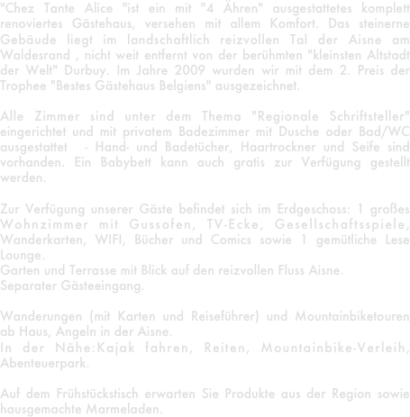 "Chez Tante Alice "ist ein mit "4 Ähren" ausgestattetes komplett renoviertes Gästehaus, versehen mit allem Komfort. Das steinerne Gebäude liegt im landschaftlich reizvollen Tal der Aisne am Waldesrand , nicht weit entfernt von der berühmten "kleinsten Altstadt der Welt" Durbuy. Im Jahre 2009 wurden wir mit dem 2. Preis der Trophee "Bestes Gästehaus Belgiens" ausgezeichnet. 

Alle Zimmer sind unter dem Thema "Regionale Schriftsteller" eingerichtet und mit privatem Badezimmer mit Dusche oder Bad/WC ausgestattet  - Hand- und Badetücher, Haartrockner und Seife sind vorhanden. Ein Babybett kann auch gratis zur Verfügung gestellt werden.

Zur Verfügung unserer Gäste befindet sich im Erdgeschoss: 1 großes Wohnzimmer mit Gussofen, TV-Ecke, Gesellschaftsspiele, Wanderkarten, WIFI, Bücher und Comics sowie 1 gemütliche Lese Lounge.
Garten und Terrasse mit Blick auf den reizvollen Fluss Aisne.
Separater Gästeeingang.

Wanderungen (mit Karten und Reiseführer) und Mountainbiketouren ab Haus, Angeln in der Aisne.
In der Nähe:Kajak fahren, Reiten, Mountainbike-Verleih, Abenteuerpark.

Auf dem Frühstückstisch erwarten Sie Produkte aus der Region sowie hausgemachte Marmeladen.